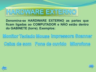 Denomina-se HARDWARE EXTERNO as partes que
ficam ligadas ao COMPUTADOR e NÃO estão dentro
do GABINETE (torre). Exemplos:
 