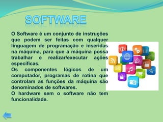 O Software é um conjunto de instruções
que podem ser feitas com qualquer
linguagem de programação e inseridas
na máquina, para que a máquina possa
trabalhar e realizar/executar ações
específicas.
Os componentes lógicos de um
computador, programas de rotina que
controlam as funções da máquina são
denominados de softwares.
O hardware sem o software não tem
funcionalidade.
 