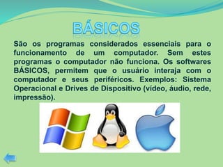 São os programas considerados essenciais para o
funcionamento de um computador. Sem estes
programas o computador não funciona. Os softwares
BÁSICOS, permitem que o usuário interaja com o
computador e seus periféricos. Exemplos: Sistema
Operacional e Drives de Dispositivo (vídeo, áudio, rede,
impressão).
 