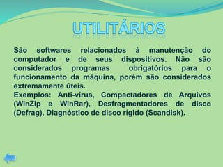 São softwares relacionados à manutenção do
computador e de seus dispositivos. Não são
considerados programas obrigatórios para o
funcionamento da máquina, porém são considerados
extremamente úteis.
Exemplos: Anti-vírus, Compactadores de Arquivos
(WinZip e WinRar), Desfragmentadores de disco
(Defrag), Diagnóstico de disco rígido (Scandisk).
 