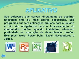 São softwares que servem diretamente ao usuário.
Executam uma ou mais tarefas específicas. São
programas que tem aplicações práticas para o usuário
e não são obrigatórios para o funcionamento do
computador, porém, quando instalados, oferecem
praticidade na execução de determinadas tarefas.
Exemplos: Word, Power Point, Excel, Navegadores e
Jogos.
 