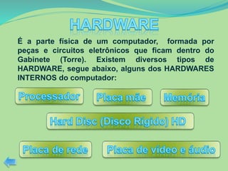 É a parte física de um computador, formada por
peças e circuitos eletrônicos que ficam dentro do
Gabinete (Torre). Existem diversos tipos de
HARDWARE, segue abaixo, alguns dos HARDWARES
INTERNOS do computador:
 