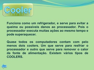 Funciona como um refrigerador, e serve para evitar a
queima ou possíveis danos ao processador. Pois o
processador executa muitas ações ao mesmo tempo e
pode superaquecer.
Quase todos os computadores contam com pelo
menos dois coolers. Um que serve para resfriar o
processador e outro que serve para remover o calor
da fonte de alimentação. Existem vários tipos de
COOLERS.
 