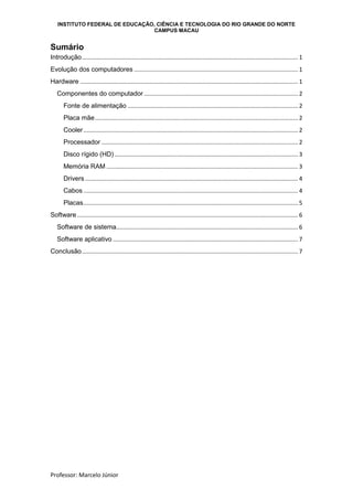 INSTITUTO FEDERAL DE EDUCAÇÃO, CIÊNCIA E TECNOLOGIA DO RIO GRANDE DO NORTE
CAMPUS MACAU
Professor: Marcelo Júnior
Sumário
Introdução.................................................................................................................................... 1
Evolução dos computadores .................................................................................................... 1
Hardware ..................................................................................................................................... 1
Componentes do computador .............................................................................................. 2
Fonte de alimentação ........................................................................................................ 2
Placa mãe............................................................................................................................ 2
Cooler................................................................................................................................... 2
Processador ........................................................................................................................ 2
Disco rígido (HD) ................................................................................................................ 3
Memória RAM ..................................................................................................................... 3
Drivers .................................................................................................................................. 4
Cabos ................................................................................................................................... 4
Placas................................................................................................................................... 5
Software....................................................................................................................................... 6
Software de sistema............................................................................................................... 6
Software aplicativo ................................................................................................................. 7
Conclusão.................................................................................................................................... 7
 
