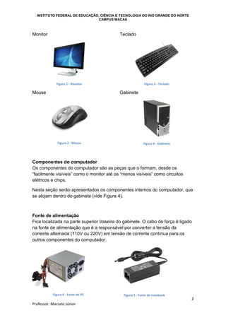 INSTITUTO FEDERAL DE EDUCAÇÃO, CIÊNCIA E TECNOLOGIA DO RIO GRANDE DO NORTE
CAMPUS MACAU
2
Professor: Marcelo Júnior
Monitor
Figura 1 - Monitor
Mouse
Figura 2 - Mouse
Teclado
Figura 3 - Teclado
Gabinete
Figura 4 - Gabinete
Componentes do computador
Os componentes do computador são as peças que o formam, desde os
“facilmente visíveis” como o monitor até os “menos visíveis” como circuitos
elétricos e chips.
Nesta seção serão apresentados os componentes internos do computador, que
se alojam dentro do gabinete (vide Figura 4).
Fonte de alimentação
Fica localizada na parte superior traseira do gabinete. O cabo de força é ligado
na fonte de alimentação que é a responsável por converter a tensão da
corrente alternada (110V ou 220V) em tensão de corrente contínua para os
outros componentes do computador.
Figura 6 - Fonte do PC Figura 5 - Fonte do notebook
 