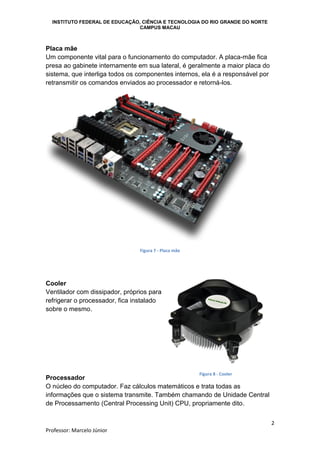 INSTITUTO FEDERAL DE EDUCAÇÃO, CIÊNCIA E TECNOLOGIA DO RIO GRANDE DO NORTE
CAMPUS MACAU
2
Professor: Marcelo Júnior
Placa mãe
Um componente vital para o funcionamento do computador. A placa-mãe fica
presa ao gabinete internamente em sua lateral, é geralmente a maior placa do
sistema, que interliga todos os componentes internos, ela é a responsável por
retransmitir os comandos enviados ao processador e retorná-los.
Figura 7 - Placa mãe
Cooler
Ventilador com dissipador, próprios para
refrigerar o processador, fica instalado
sobre o mesmo.
Processador
O núcleo do computador. Faz cálculos matemáticos e trata todas as
informações que o sistema transmite. Também chamando de Unidade Central
de Processamento (Central Processing Unit) CPU, propriamente dito.
Figura 8 - Cooler
 