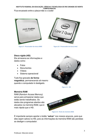 INSTITUTO FEDERAL DE EDUCAÇÃO, CIÊNCIA E TECNOLOGIA DO RIO GRANDE DO NORTE
CAMPUS MACAU
3
Professor: Marcelo Júnior
Fica encaixado entre a placa-mãe e o cooler
Disco rígido (HD)
Ele armazena as informações e
dados como:
 Fotos
 Documentos
 Vídeos
 Sistema operacional
Tudo fica gravado de forma
magnética, permanecendo ali mesmo
quando o computador é desligado.
Memória RAM
RAM (Random Access Memory)
serve para armazenar dados que
estão sendo trabalhados. Os
dados dos programas abertos são
alocados na memória RAM, que é
mais rápida que o HD.
É importante sempre apertar o botão “salvar” nos nossos arquivos, para que
eles sejam salvos no HD, pois as informações da memória RAM são perdidas
ao desligar o computador.
Figura 9 - Processador da marca AMD Figura 10 - Processador da marca Intel
Figura 11 - HD
Figura 12 - Pente de memória RAM
 