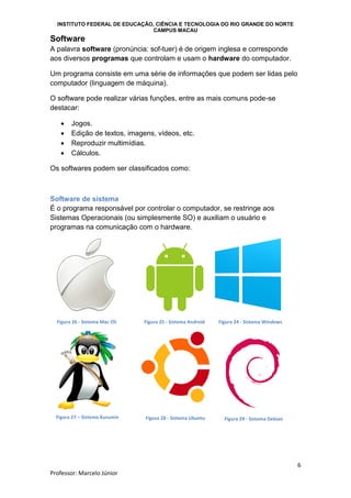 INSTITUTO FEDERAL DE EDUCAÇÃO, CIÊNCIA E TECNOLOGIA DO RIO GRANDE DO NORTE
CAMPUS MACAU
6
Professor: Marcelo Júnior
Software
A palavra software (pronúncia: sof-tuer) é de origem inglesa e corresponde
aos diversos programas que controlam e usam o hardware do computador.
Um programa consiste em uma série de informações que podem ser lidas pelo
computador (linguagem de máquina).
O software pode realizar várias funções, entre as mais comuns pode-se
destacar:
 Jogos.
 Edição de textos, imagens, vídeos, etc.
 Reproduzir multimídias.
 Cálculos.
Os softwares podem ser classificados como:
Software de sistema
É o programa responsável por controlar o computador, se restringe aos
Sistemas Operacionais (ou simplesmente SO) e auxiliam o usuário e
programas na comunicação com o hardware.
Figura 24 - Sistema WindowsFigura 26 - Sistema Mac OS Figura 25 - Sistema Android
Figura 27 – Sistema Kurumin Figura 28 - Sistema Ubuntu Figura 29 - Sistema Debian
 