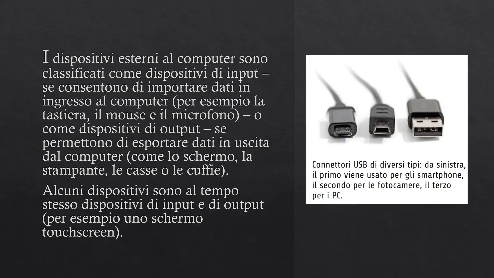 I dispositivi esterni al computer sono
classificati come dispositivi di input –
se consentono di importare dati in
ingresso al computer (per esempio la
tastiera, il mouse e il microfono) – o
come dispositivi di output – se
permettono di esportare dati in uscita
dal computer (come lo schermo, la
stampante, le casse o le cuffie).
Alcuni dispositivi sono al tempo
stesso dispositivi di input e di output
(per esempio uno schermo
touchscreen).
 