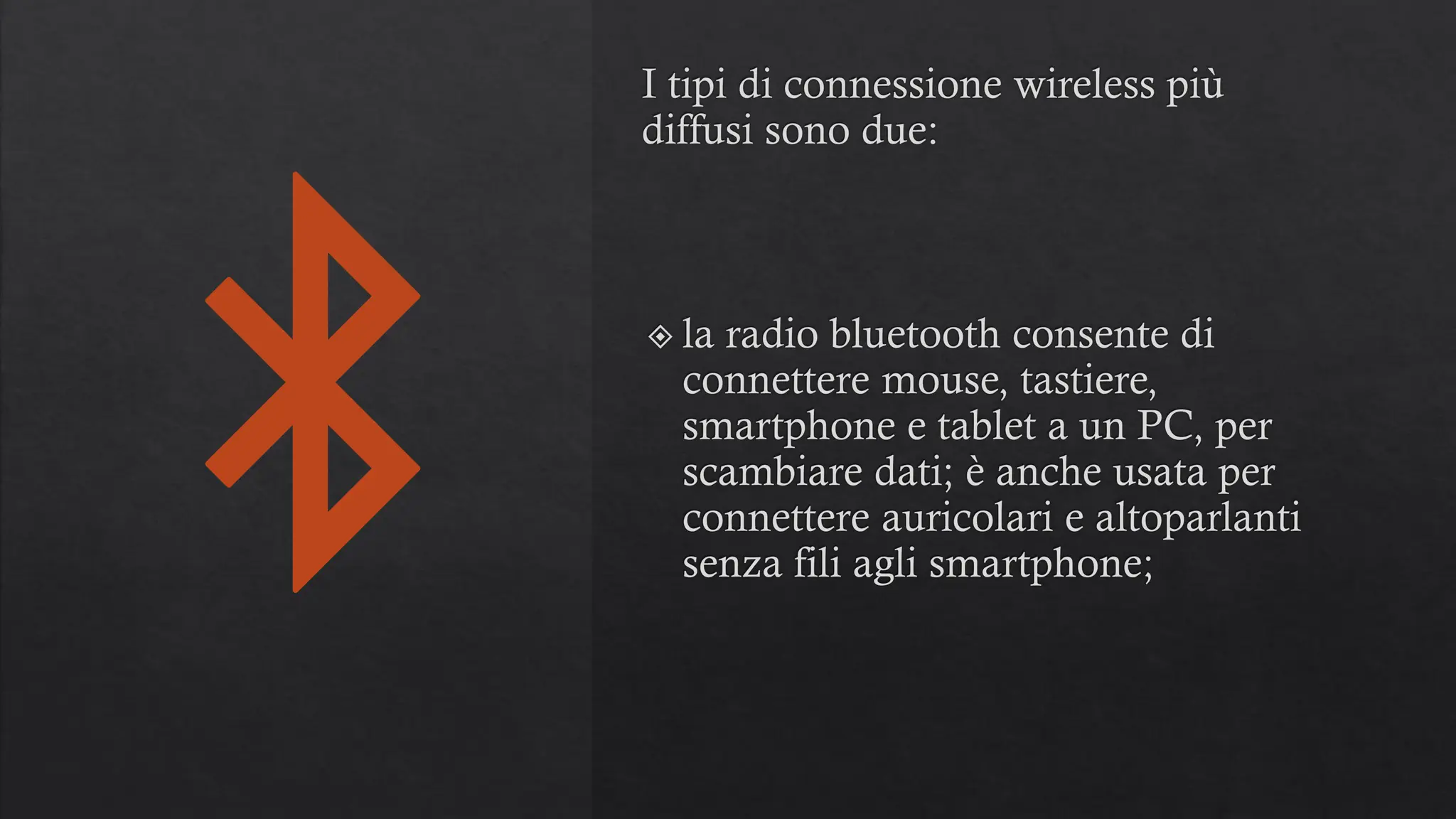 I tipi di connessione wireless più
diffusi sono due:
la radio bluetooth consente di
connettere mouse, tastiere,
smartphone e tablet a un PC, per
scambiare dati; è anche usata per
connettere auricolari e altoparlanti
senza fili agli smartphone;
 