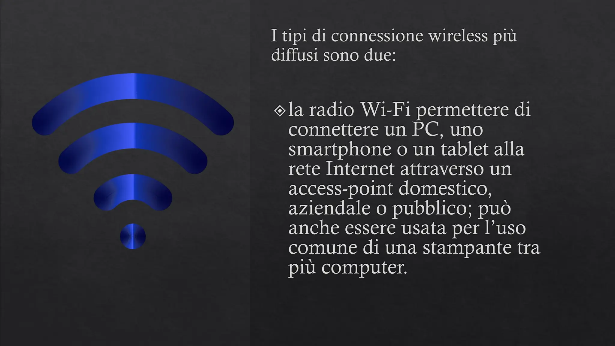 I tipi di connessione wireless più
diffusi sono due:
la radio Wi-Fi permettere di
connettere un PC, uno
smartphone o un tablet alla
rete Internet attraverso un
access-point domestico,
aziendale o pubblico; può
anche essere usata per l’uso
comune di una stampante tra
più computer.
 