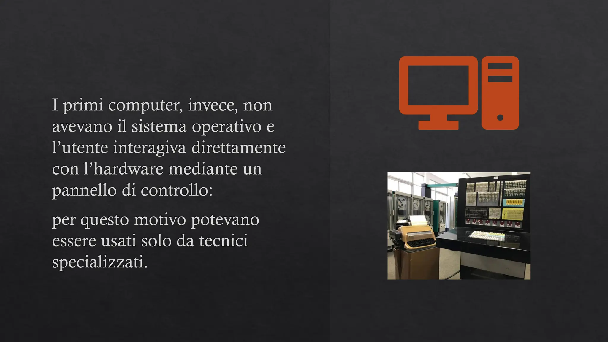 I primi computer, invece, non
avevano il sistema operativo e
l’utente interagiva direttamente
con l’hardware mediante un
pannello di controllo:
per questo motivo potevano
essere usati solo da tecnici
specializzati.
 
