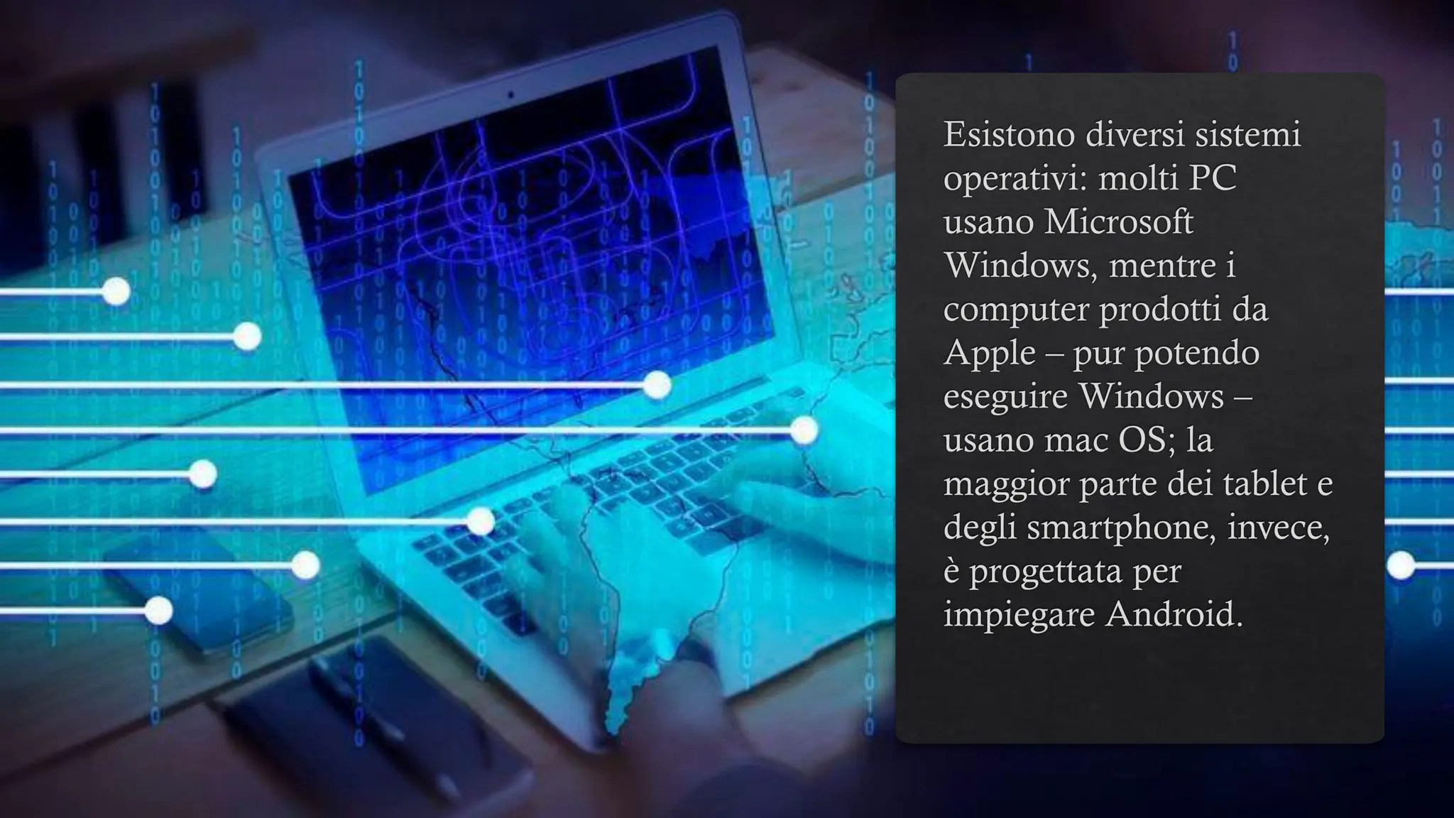 Esistono diversi sistemi
operativi: molti PC
usano Microsoft
Windows, mentre i
computer prodotti da
Apple – pur potendo
eseguire Windows –
usano mac OS; la
maggior parte dei tablet e
degli smartphone, invece,
è progettata per
impiegare Android.
 