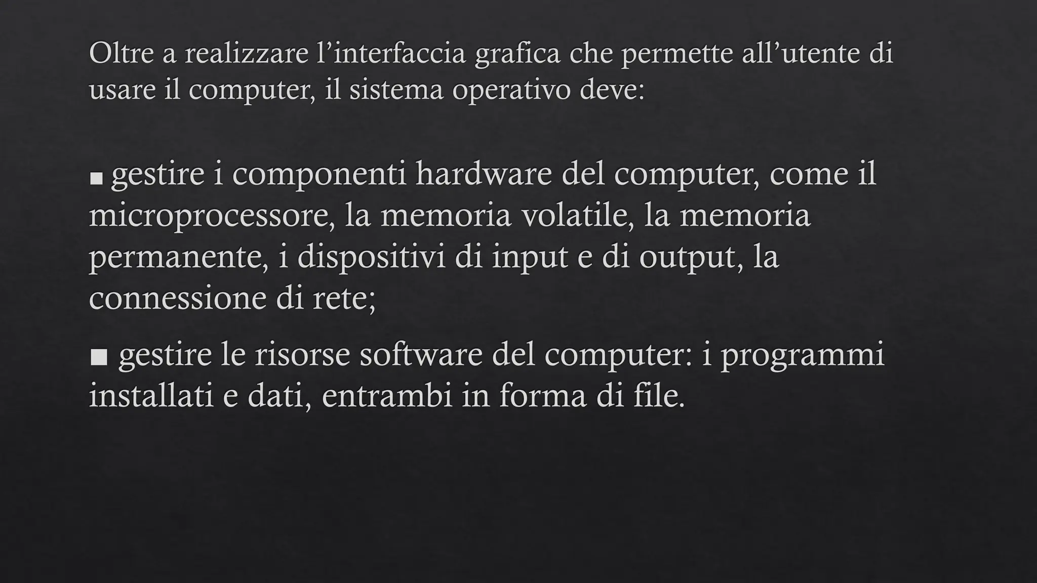 Oltre a realizzare l’interfaccia grafica che permette all’utente di
usare il computer, il sistema operativo deve:
■ gestire i componenti hardware del computer, come il
microprocessore, la memoria volatile, la memoria
permanente, i dispositivi di input e di output, la
connessione di rete;
■ gestire le risorse software del computer: i programmi
installati e dati, entrambi in forma di file.
 