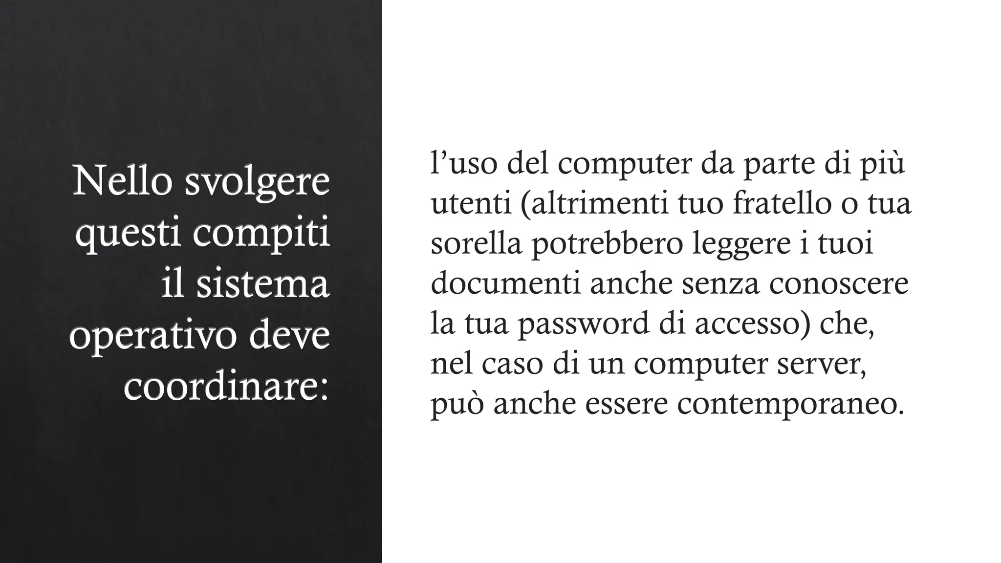 Nello svolgere
questi compiti
il sistema
operativo deve
coordinare:
l’uso del computer da parte di più
utenti (altrimenti tuo fratello o tua
sorella potrebbero leggere i tuoi
documenti anche senza conoscere
la tua password di accesso) che,
nel caso di un computer server,
può anche essere contemporaneo.
 
