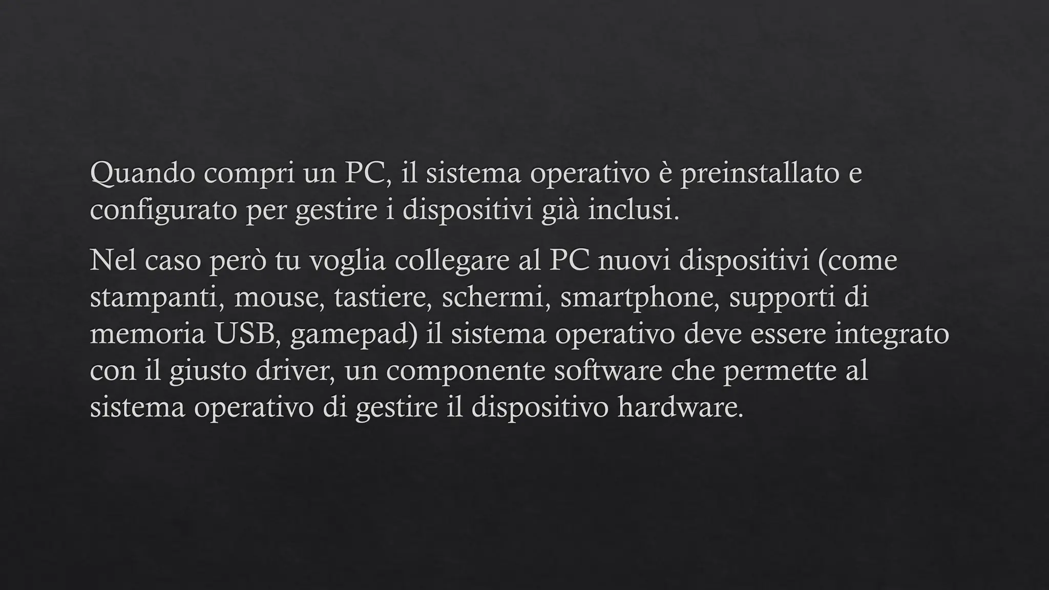 Quando compri un PC, il sistema operativo è preinstallato e
configurato per gestire i dispositivi già inclusi.
Nel caso però tu voglia collegare al PC nuovi dispositivi (come
stampanti, mouse, tastiere, schermi, smartphone, supporti di
memoria USB, gamepad) il sistema operativo deve essere integrato
con il giusto driver, un componente software che permette al
sistema operativo di gestire il dispositivo hardware.
 