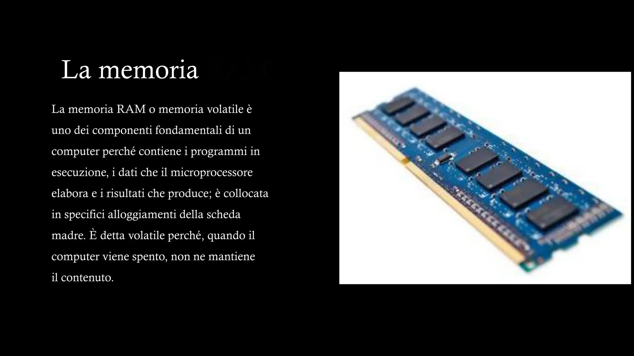 La memoria RAM
La memoria RAM o memoria volatile è
uno dei componenti fondamentali di un
computer perché contiene i programmi in
esecuzione, i dati che il microprocessore
elabora e i risultati che produce; è collocata
in specifici alloggiamenti della scheda
madre. È detta volatile perché, quando il
computer viene spento, non ne mantiene
il contenuto.
 