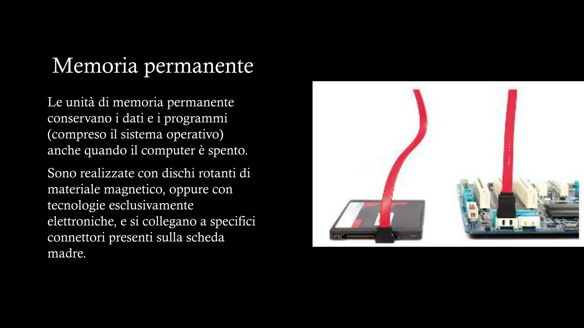 Memoria permanente
Le unità di memoria permanente
conservano i dati e i programmi
(compreso il sistema operativo)
anche quando il computer è spento.
Sono realizzate con dischi rotanti di
materiale magnetico, oppure con
tecnologie esclusivamente
elettroniche, e si collegano a specifici
connettori presenti sulla scheda
madre.
 