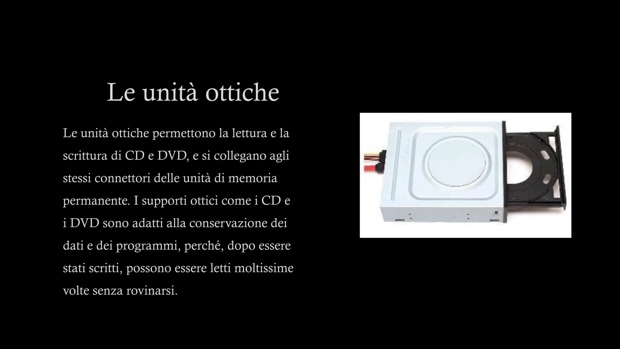 Le unità ottiche
Le unità ottiche permettono la lettura e la
scrittura di CD e DVD, e si collegano agli
stessi connettori delle unità di memoria
permanente. I supporti ottici come i CD e
i DVD sono adatti alla conservazione dei
dati e dei programmi, perché, dopo essere
stati scritti, possono essere letti moltissime
volte senza rovinarsi.
 