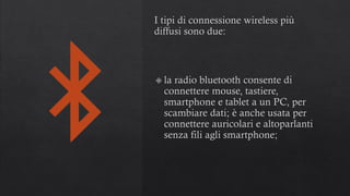 I tipi di connessione wireless più
diffusi sono due:
la radio bluetooth consente di
connettere mouse, tastiere,
smartphone e tablet a un PC, per
scambiare dati; è anche usata per
connettere auricolari e altoparlanti
senza fili agli smartphone;
 