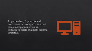 In particolare, l’operazione di
accensione del computer non può
essere completata senza un
software speciale chiamato sistema
operativo.
 