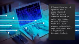 Esistono diversi sistemi
operativi: molti PC
usano Microsoft
Windows, mentre i
computer prodotti da
Apple – pur potendo
eseguire Windows –
usano mac OS; la
maggior parte dei tablet e
degli smartphone, invece,
è progettata per
impiegare Android.
 