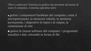 Oltre a realizzare l’interfaccia grafica che permette all’utente di
usare il computer, il sistema operativo deve:
■ gestire i componenti hardware del computer, come il
microprocessore, la memoria volatile, la memoria
permanente, i dispositivi di input e di output, la
connessione di rete;
■ gestire le risorse software del computer: i programmi
installati e dati, entrambi in forma di file.
 