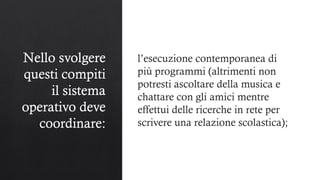 Nello svolgere
questi compiti
il sistema
operativo deve
coordinare:
l’esecuzione contemporanea di
più programmi (altrimenti non
potresti ascoltare della musica e
chattare con gli amici mentre
effettui delle ricerche in rete per
scrivere una relazione scolastica);
 