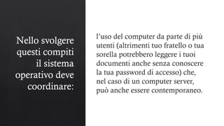 Nello svolgere
questi compiti
il sistema
operativo deve
coordinare:
l’uso del computer da parte di più
utenti (altrimenti tuo fratello o tua
sorella potrebbero leggere i tuoi
documenti anche senza conoscere
la tua password di accesso) che,
nel caso di un computer server,
può anche essere contemporaneo.
 