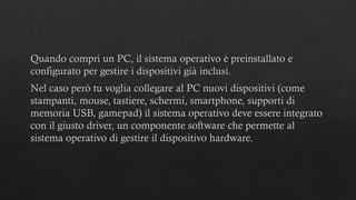 Quando compri un PC, il sistema operativo è preinstallato e
configurato per gestire i dispositivi già inclusi.
Nel caso però tu voglia collegare al PC nuovi dispositivi (come
stampanti, mouse, tastiere, schermi, smartphone, supporti di
memoria USB, gamepad) il sistema operativo deve essere integrato
con il giusto driver, un componente software che permette al
sistema operativo di gestire il dispositivo hardware.
 