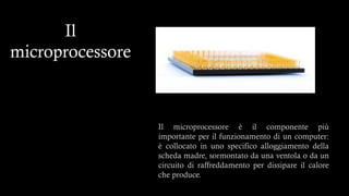 Il
microprocessore
Il microprocessore è il componente più
importante per il funzionamento di un computer:
è collocato in uno specifico alloggiamento della
scheda madre, sormontato da una ventola o da un
circuito di raffreddamento per dissipare il calore
che produce.
 
