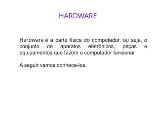 HARDWARE
Hardware é a parte física do computador, ou seja, o
conjunto de aparatos eletrônicos, peças e
equipamentos que fazem o computador funcionar
A seguir vamos conhece-los.
 