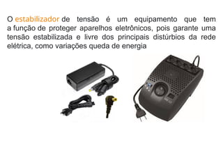 O estabilizador de tensão é um equipamento que tem
a função de proteger aparelhos eletrônicos, pois garante uma
tensão estabilizada e livre dos principais distúrbios da rede
elétrica, como variações queda de energia
 