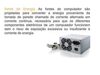 Fonte de Energia As fontes do computador são
projetadas para converter a energia proveniente da
tomada de parede chamada de corrente alternada em
corrente contínua, necessária para que os diferentes
componentes eletrônicos de um computador funcionem
sem o risco de exposição excessiva ou insuficiente à
corrente de energia.
 