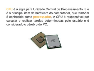 CPU é a sigla para Unidade Central de Processamento. Ele
é o principal item de hardware do computador, que também
é conhecido como processador. A CPU é responsável por
calcular e realizar tarefas determinadas pelo usuário e é
considerado o cérebro do PC.
 
