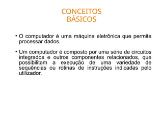 CONCEITOS
BÁSICOS
• O computador é uma máquina eletrônica que permite
processar dados.
• Um computador é composto por uma série de circuitos
integrados e outros componentes relacionados, que
possibilitam a execução de uma variedade de
sequências ou rotinas de instruções indicadas pelo
utilizador.
 