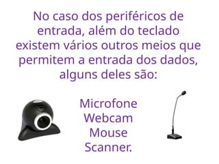 No caso dos periféricos de
entrada, além do teclado
existem vários outros meios que
permitem a entrada dos dados,
alguns deles são:
Microfone
Webcam
Mouse
Scanner.
 