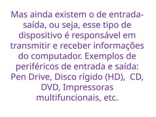 Mas ainda existem o de entrada-
saída, ou seja, esse tipo de
dispositivo é responsável em
transmitir e receber informações
do computador. Exemplos de
periféricos de entrada e saída:
Pen Drive, Disco rígido (HD), CD,
DVD, Impressoras
multifuncionais, etc.
 