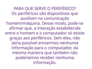 PARA QUE SERVE O PERIFÉRICO?
Os periféricos são dispositivos que
auxiliam na comunicação
homem/máquina. Desse modo, pode-se
afirmar que, a interação estabelecida
entre o homem e o computador só existe
graças aos periféricos. Sem eles, não
seria possível enviarmos nenhuma
informação para o computador, da
mesma maneira que também não
poderíamos receber nenhuma
informação.
 