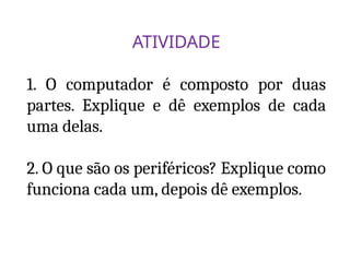 ATIVIDADE
1. O computador é composto por duas
partes. Explique e dê exemplos de cada
uma delas.
2. O que são os periféricos? Explique como
funciona cada um, depois dê exemplos.
 