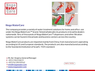 Noga WaterCare
The company provides a variety of water treatment solutions for home and office use
under the Noga WaterCare™ brand. Temed wholesales its products in Israel to dealers
nationwide. Tens of thousands of Noga WaterCare™ dispensers and other filtration
systems can be found in the private and business sectors across the country.

Noga WaterCare products are imported mainly from China, from manufacturers operating
according to US and European standards. The products are also manufactured according
to the Standards Institution of Israel's 1505 standard.




  Mr. Avi Shapira, General Manager
  +972 3 923 5631
  +972 52 293 9742                                            Hall 4.1 B35e
  info@nogawater.com
  www.nogawater.com
 