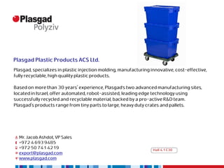 Plasgad Plastic Products ACS Ltd.
Plasgad, specializes in plastic injection molding, manufacturing innovative, cost-effective,
fully recyclable, high quality plastic products.

Based on more than 30 years' experience, Plasgad’s two advanced manufacturing sites,
located in Israel, offer automated, robot-assisted, leading edge technology using
successfully recycled and recyclable material, backed by a pro-active R&D team.
Plasgad's products range from tiny parts to large, heavy duty crates and pallets.




  Mr. Jacob Ashdot, VP Sales
  +972 4 693 9485
  +972 50 741 4219                                                Hall 4.1 C30
  export@plasgad.com
  www.plasgad.com
 