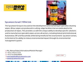 Sycamore Israel (1994) Ltd.
The Sycamore Group is focused on the development and marketing of specialist cleaning
wipes. All our wipes are produced in cutting-edge facilities that are dedicated to the
production of wipes. This provides us with the unique ability to develop specific solutions
and to manufacture specialist wipes across all sectors, including Industrial & Institutional,
Automotive, DIY and Household, while being mindful of the environment. Sycamore strives,
to the best of its ability, to reduce environmental impact through its environmental
management system.




  Ms. Meirav Peled, International Market Manager
  +972 3 923 7333
  +972 54 668 8889                                                 Hall 5.1 B81
  meiravpeled@sycamoreisr.com
  www.sycamoreisr.com
 