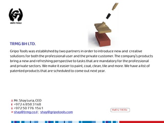 TRMG BH LTD.
Gripo Tools was established by two partners in order to introduce new and creative
solutions for both the professional user and the private customer. The company's products
bring a new and refreshing perspective to tasks that are mandatory for the professional
and private sectors. We make it easier to paint, coat, clean, tile and more. We have a list of
patented products that are scheduled to come out next year.




  Mr. Shay Luria, CEO
  +972 4 858 3148
  +972 50 776 1541                                                 Hall 4.1 B35c
  shay@trmg.co.il ; shay@gripotools.com
 