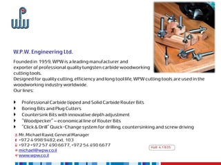W.P.W. Engineering Ltd.
Founded in 1959, WPW is a leading manufacturer and
exporter of professional quality tungsten carbide woodworking
cutting tools.
Designed for quality cutting, efficiency and long tool life, WPW cutting tools are used in the
woodworking industry worldwide.
Our lines:

    Professional Carbide tipped and Solid Carbide Router Bits
    Boring Bits and Plug Cutters
    Countersink Bits with innovative depth adjustment
    "Woodpecker" – economical line of Router Bits
    "Click & Drill" Quick-Change system for drilling, countersinking and screw driving
    Mr. Michael Ravid, General Manager
    +972 4 998 9482, ext. 103
    +972 +972 57 490 6677, +972 54 490 6677                        Hall 4.1 B35
    michael@wpw.co.il
    www.wpw.co.il
 