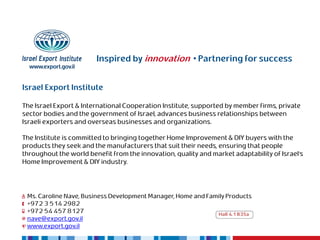 Inspired by innovation • Partnering for success


Israel Export Institute

The Israel Export & International Cooperation Institute, supported by member firms, private
sector bodies and the government of Israel, advances business relationships between
Israeli exporters and overseas businesses and organizations.

The Institute is committed to bringing together Home Improvement & DIY buyers with the
products they seek and the manufacturers that suit their needs, ensuring that people
throughout the world benefit from the innovation, quality and market adaptability of Israel’s
Home Improvement & DIY industry.




 Ms. Caroline Nave, Business Development Manager, Home and Family Products
 +972 3 514 2982
 +972 54 457 8127                                             Hall 4.1 B35a
 nave@export.gov.il
 www.export.gov.il
 