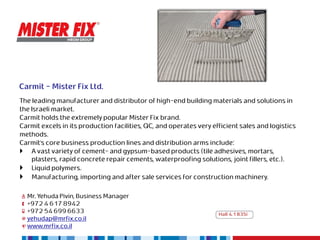 Carmit - Mister Fix Ltd.
The leading manufacturer and distributor of high-end building materials and solutions in
the Israeli market.
Carmit holds the extremely popular Mister Fix brand.
Carmit excels in its production facilities, QC, and operates very efficient sales and logistics
methods.
Carmit’s core business production lines and distribution arms include:
 A vast variety of cement- and gypsum-based products (tile adhesives, mortars,
    plasters, rapid concrete repair cements, waterproofing solutions, joint fillers, etc.).
 Liquid polymers.
 Manufacturing, importing and after sale services for construction machinery.

  Mr. Yehuda Pivin, Business Manager
  +972 4 617 8942
  +972 54 699 6633                                                  Hall 4.1 B35i
  yehudap@mrfix.co.il
  www.mrfix.co.il
 