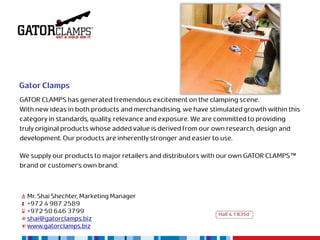 Gator Clamps
GATOR CLAMPS has generated tremendous excitement on the clamping scene.
With new ideas in both products and merchandising, we have stimulated growth within this
category in standards, quality, relevance and exposure. We are committed to providing
truly original products whose added value is derived from our own research, design and
development. Our products are inherently stronger and easier to use.

We supply our products to major retailers and distributors with our own GATOR CLAMPS™
brand or customer’s own brand.



  Mr. Shai Shechter, Marketing Manager
  +972 4 987 2589
  +972 50 646 3799                                            Hall 4.1 B35d
  shai@gatorclamps.biz
  www.gatorclamps.biz
 
