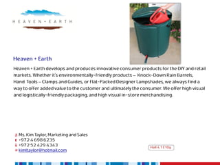 Heaven + Earth
Heaven + Earth develops and produces innovative consumer products for the DIY and retail
markets. Whether it's environmentally-friendly products – Knock-Down Rain Barrels,
Hand Tools – Clamps and Guides, or Flat-Packed Designer Lampshades, we always find a
way to offer added value to the customer and ultimately the consumer. We offer high visual
and logistically-friendly packaging, and high visual in-store merchandising.




  Ms. Kim Taylor, Marketing and Sales
  +972 4 698 6235
  +972 52 429 4343                                              Hall 4.1 E10g
  kimltaylor@hotmail.com
 