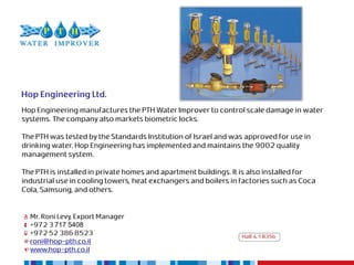 Hop Engineering Ltd.
Hop Engineering manufactures the PTH Water Improver to control scale damage in water
systems. The company also markets biometric locks.

The PTH was tested by the Standards Institution of Israel and was approved for use in
drinking water. Hop Engineering has implemented and maintains the 9002 quality
management system.

The PTH is installed in private homes and apartment buildings. It is also installed for
industrial use in cooling towers, heat exchangers and boilers in factories such as Coca
Cola, Samsung, and others.


  Mr. Roni Levy, Export Manager
  +972 3 717 5408
  +972 52 386 8523                                               Hall 4.1 B35b
  roni@hop-pth.co.il
  www.hop-pth.co.il
 